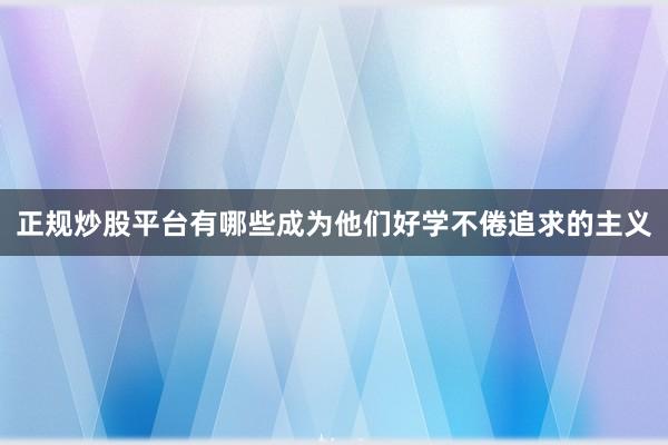 正规炒股平台有哪些成为他们好学不倦追求的主义