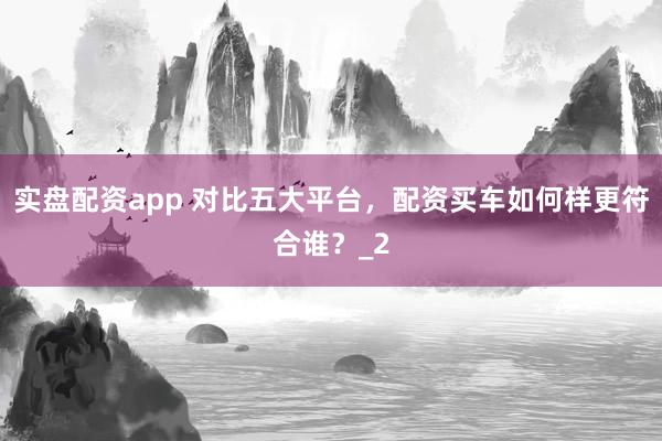 实盘配资app 对比五大平台，配资买车如何样更符合谁？_2