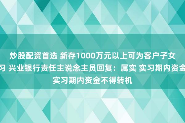 炒股配资首选 新存1000万元以上可为客户子女推名企实习 兴业银行责任主说念主员回复：属实 实习期内资金不得转机