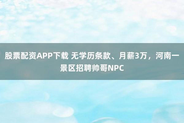 股票配资APP下载 无学历条款、月薪3万，河南一景区招聘帅哥NPC