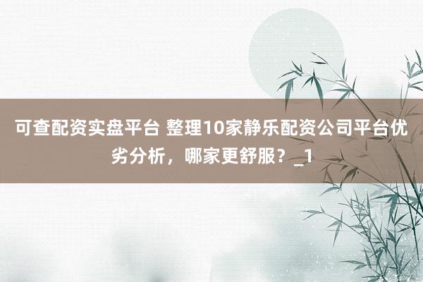 可查配资实盘平台 整理10家静乐配资公司平台优劣分析，哪家更舒服？_1