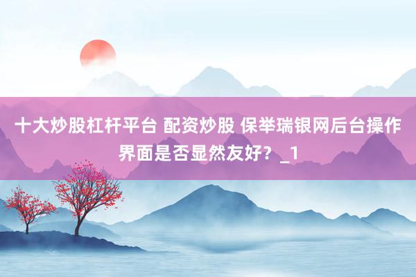 十大炒股杠杆平台 配资炒股 保举瑞银网后台操作界面是否显然友好?_1