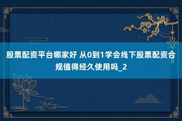 股票配资平台哪家好 从0到1学会线下股票配资合规值得经久使用吗_2