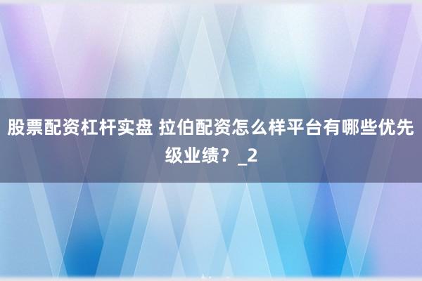 股票配资杠杆实盘 拉伯配资怎么样平台有哪些优先级业绩？_2