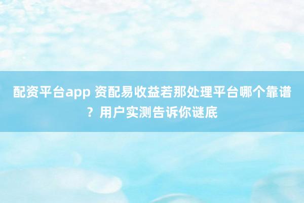 配资平台app 资配易收益若那处理平台哪个靠谱？用户实测告诉你谜底