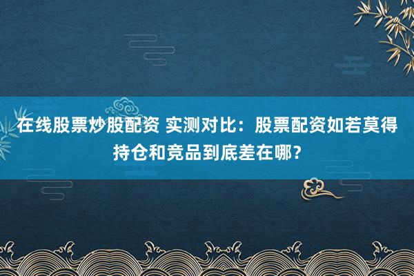 在线股票炒股配资 实测对比：股票配资如若莫得持仓和竞品到底差在哪？