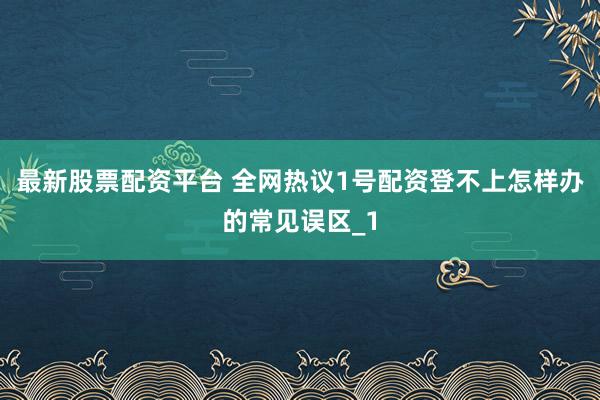 最新股票配资平台 全网热议1号配资登不上怎样办的常见误区_1
