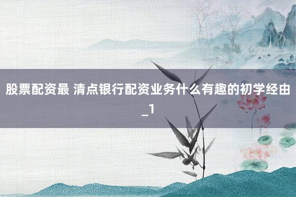 股票配资最 清点银行配资业务什么有趣的初学经由_1