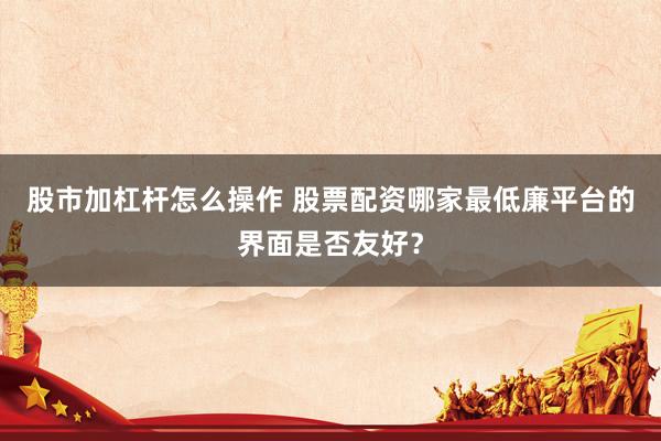股市加杠杆怎么操作 股票配资哪家最低廉平台的界面是否友好？