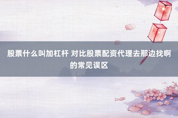 股票什么叫加杠杆 对比股票配资代理去那边找啊的常见误区