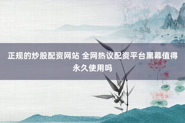 正规的炒股配资网站 全网热议配资平台黑幕值得永久使用吗