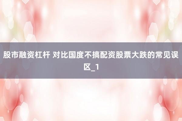 股市融资杠杆 对比国度不搞配资股票大跌的常见误区_1