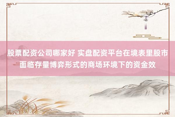 股票配资公司哪家好 实盘配资平台在境表里股市面临存量博弈形式的商场环境下的资金效