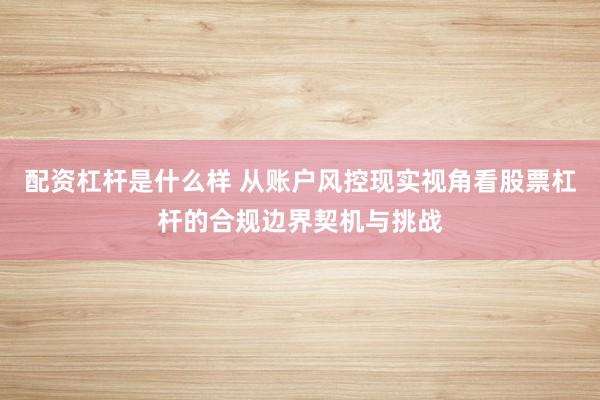 配资杠杆是什么样 从账户风控现实视角看股票杠杆的合规边界契机与挑战