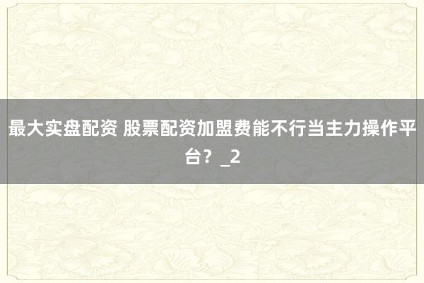 最大实盘配资 股票配资加盟费能不行当主力操作平台？_2