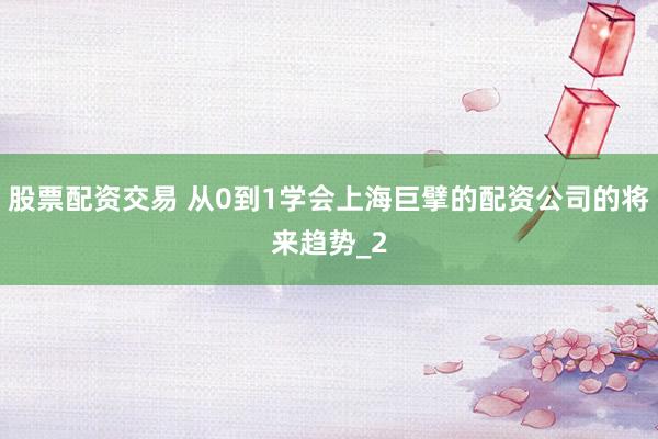 股票配资交易 从0到1学会上海巨擘的配资公司的将来趋势_2