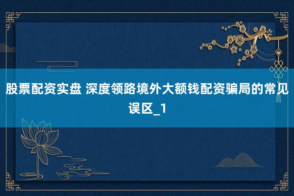 股票配资实盘 深度领路境外大额钱配资骗局的常见误区_1