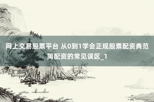 网上交易股票平台 从0到1学会正规股票配资典范简配资的常见误区_1